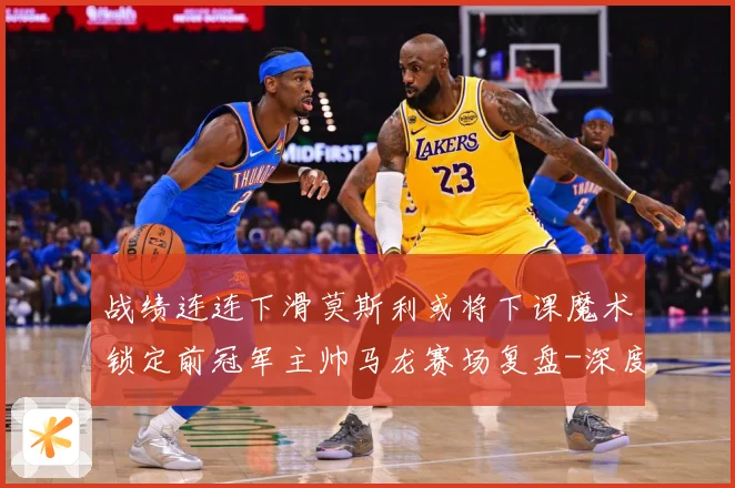 战绩连连下滑莫斯利或将下课魔术锁定前冠军主帅马龙赛场复盘-深度解析