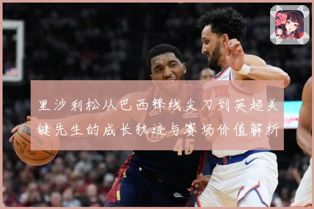 里沙利松从巴西锋线尖刀到英超关键先生的成长轨迹与赛场价值解析-深度解析