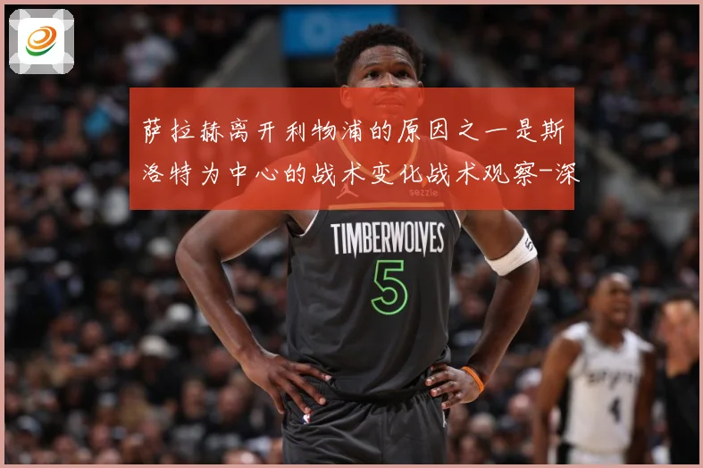 萨拉赫离开利物浦的原因之一是斯洛特为中心的战术变化战术观察-深度解析